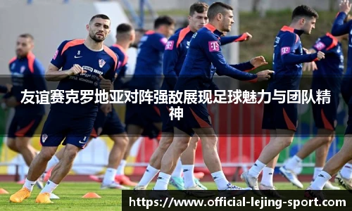 友谊赛克罗地亚对阵强敌展现足球魅力与团队精神