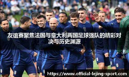 友谊赛聚焦法国与意大利两国足球强队的精彩对决与历史渊源