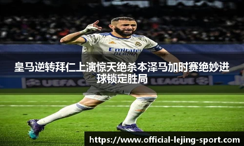 皇马逆转拜仁上演惊天绝杀本泽马加时赛绝妙进球锁定胜局